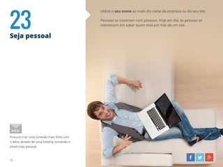 23Seja pessoal
30
Utilize o seu nome ao invés do nome da empresa ou do seu site.
Pessoas se conectam com pessoas. Hoje em dia, as pessoas se
interessam em saber quem está por trás de um site.
Procure criar uma conexão mais forte com
o leitor através de uma história, tornando o
email mais pessoal.
DICA:
 