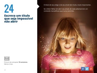 24Escreva um título
que seja impossível
não abrir
31
O título de seu artigo e de seu email são muito, muito importantes.
Se o leitor falhar em abrir seu email, de nada adiantará ter um
conteúdo maravilhoso que nunca será lido.
Procure não extrapolar 70 caracteres.
Menos é mais.
DICA:
 