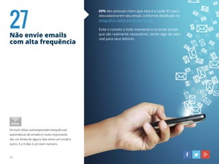 27Não envie emails
com alta frequência
69% das pessoas citam que esta é a razão #1 para
descadastrarem seu email, conforme detalhado no
infográfico sobre Email Marketing.
Evite o contato a todo momento e só envie emails
que são realmente necessários, tendo algo de valor
real para seus leitores.
Se você utiliza autoresponders (sequências
automáticas de emails) é muito importante
dar um limite de alguns dias entre um email e
outro. 3 a 4 dias é um bom número.
DICA:
34
 