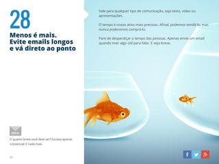 28Menos é mais.
Evite emails longos
e vá direto ao ponto
Vale para qualquer tipo de comunicação, seja texto, vídeo ou
apresentações.
O tempo é nosso ativo mais precioso. Afinal, podemos vendê-lo, mas
nunca poderemos comprá-lo.
Pare de desperdiçar o tempo das pessoas. Apenas envie um email
quando tiver algo útil para falar. E seja breve.
O quanto breve você deve ser? Escreva apenas
o essencial. E nada mais.
DICA:
35
 