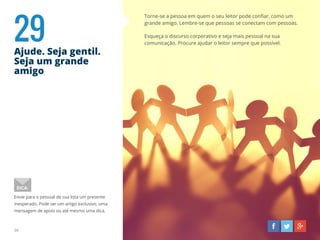 29Ajude. Seja gentil.
Seja um grande
amigo
36
Torne-se a pessoa em quem o seu leitor pode confiar, como um
grande amigo. Lembre-se que pessoas se conectam com pessoas.
Esqueça o discurso corporativo e seja mais pessoal na sua
comunicação. Procure ajudar o leitor sempre que possível.
Envie para o pessoal de sua lista um presente
inesperado. Pode ser um artigo exclusivo, uma
mensagem de apoio ou até mesmo uma dica.
DICA:
 