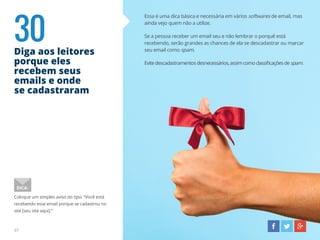 30Diga aos leitores
porque eles
recebem seus
emails e onde
se cadastraram
37
Essa é uma dica básica e necessária em vários softwares de email, mas
ainda vejo quem não a utilize.
Se a pessoa receber um email seu e não lembrar o porquê está
recebendo, serão grandes as chances de ela se descadastrar ou marcar
seu email como spam.
Evitedescadastramentosdesnecessários,assimcomoclassificaçõesdespam.
Coloque um simples aviso do tipo: “Você está
recebendo esse email porque se cadastrou no
site [seu site aqui].”
DICA:
 