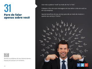 31Pare de falar
apenas sobre você
38
Use mais a palavra “você” ao invés de “eu” e “nós”.
Coloque o foco de suas mensagens em seu leitor e não em você ou
em sua empresa.
Aponte benefícios do seu serviço para ele ao invés de mostrar o
quanto seu serviço é “ótimo”.
Resolva os problemas de seus leitores/clientes.
Esqueça de você por um momento.
DICA:
 