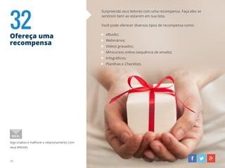 32Ofereça uma
recompensa
39
Surpreenda seus leitores com uma recompensa. Faça eles se
sentirem bem ao estarem em sua lista.
Você pode oferecer diversos tipos de recompensa como:
eBooks;
Webinários;
Vídeos gravados;
Minicursos online (sequência de emails);
Infográficos;
Planilhas e Checklists.
Seja criativo e melhore o relacionamento com
seus leitores.
DICA:
 