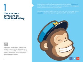 1Use um bom
software de
Email Marketing
Dos softwares de Email Marketing atuais no mercado, o Mailchimp
(link afiliado) é, na minha opinião, o mais completo e mais adequado,
tanto para iniciantes como para experts.
Ele possui um plano grátis. Mas se você criar uma conta paga através
desse link, tanto você quanto eu ganhamos $30. Ganha-Ganha!
Quando você utilizar o editor drag-and-drop
do MailChimp, verá como é fácil customizar e
enviar lindos emails. Não posso falar muito. Sou
fã deles e, literalmente, visto a camisa (tenho 2
camisas deles aqui comigo).
DICA:
4
 
