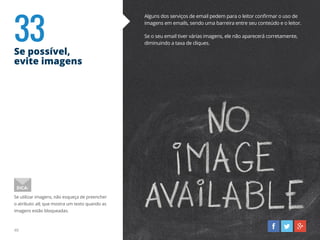 33Se possível,
evite imagens
40
Alguns dos serviços de email pedem para o leitor confirmar o uso de
imagens em emails, sendo uma barreira entre seu conteúdo e o leitor.
Se o seu email tiver várias imagens, ele não aparecerá corretamente,
diminuindo a taxa de cliques.
Se utilizar imagens, não esqueça de preencher
o atributo alt, que mostra um texto quando as
imagens estão bloqueadas.
DICA:
 