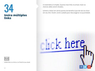 34Insira múltiplos
links
41
A matemática é simples. Quanto mais links no email, maior as
chances deles serem clicados.
Lembre o leitor em vários pontos do benefício que ele terá ao clicar
em seu link. Porém, tome cuidado para não exagerar na quantidade.
Utilize links no início e no final do seu email.
DICA:
 