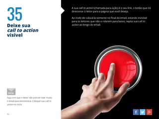 35Deixe sua
call to action
visível
42
A sua call to action (chamada para ação) é o seu link, o botão que irá
direcionar o leitor para a página que você deseja.
Ao invés de colocá-la somente no final do email, estando invisível
para os leitores que não o rolarem para baixo, repita sua call to
action ao longo do email.
Faça com que o leitor não precise rolar muito
o email para encontrá-la. Coloque sua call to
action no início.
DICA:
 