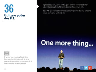 36Utilize o poder
dos P.S.
43
Após se despedir, utilize um P.S. para lembrar o leitor de tomar
algum tipo de ação (call to action) como clicar em um link.
Esse P.S, que vem do latim “post scriptum” (escrito depois), funciona
muito bem como um lembrete.
O famoso “one more thing”, do lendário
Steve Jobs, é um ótimo exemplo de como
surpreender seu público, mesmo depois de já
ter entregue boa parte do conteúdo.
DICA:
 