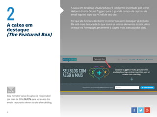 A caixa em destaque (featured box) é um termo inventado por Derek
Halpern do site Social Triggers para o grande campo de captura de
email logo no topo da HOME de seu site.
Por que ela funciona tão bem? O nome “caixa em destaque” já diz tudo.
Ela está mais destacada do que todos os outros elementos do site, além
de estar na homepage, geralmente a página mais acessada dos sites.
2A caixa em
destaque
(The Featured Box)
Essa “simples” caixa de captura é responsável
por mais de 30% (30,17% para ser exato) dos
emails capturados dentro do site Viver de Blog.
DICA:
6
 