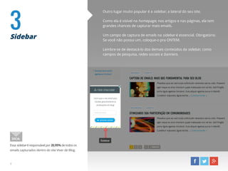 3Sidebar
Outro lugar muito popular é a sidebar, a lateral do seu site.
Como ela é visível na homepage, nos artigos e nas páginas, ela tem
grandes chances de capturar mais emails.
Um campo de captura de emails na sidebar é essencial. Obrigatório.
Se você não possui um, coloque-o pra ONTEM.
Lembre-se de destacá-lo dos demais conteúdos da sidebar, como
campos de pesquisa, redes sociais e banners.
Essa sidebar é responsável por 20,95% de todos os
emails capturados dentro do site Viver de Blog.
DICA:
7
 