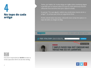 4No topo de cada
artigo
Tenho, por hábito, ler muitos blogs em inglês sobre marketing digital
e percebi que os maiores sites (e os que eu mais admirava) estavam
utilizando essa estranha área para capturar emails.
Eu pensei: “Por que alguém cederia seu email antes mesmo de ler o
artigo?”. Eu achava que tinha um argumento forte.
Porém, decidi testar essa área, colocando esse campo de captura no
topo de todos os artigos do blog.
Essa área é responsável por 20,92% de todos os
emails capturados dentro do site Viver de Blog.
DICA:
8
 