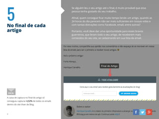 5No final de cada
artigo
Se alguém leu o seu artigo até o final, é muito provável que essa
pessoa tenha gostado do seu trabalho.
Afinal, quem consegue ficar muito tempo lendo um artigo, quando as
24 horas do dia parecem não ser mais suficientes em nossas vidas e
com tantas distrações como Facebook, email, entre outros?
Portanto, você deve dar uma oportunidade para esses bravos
guerreiros, que leram todo o seu artigo, de receberem mais
conteúdos do seu site, se cadastrando em sua lista de email.
A caixa de captura no final do artigo só
conseguiu capturar 4,52% de todos os emails
dentro do site Viver de Blog.
DICA:
9
 