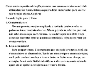 Como muitas questões de inglês possuem essa mesma estrutura e nível de
dificuldade no Enem, listamos quatro dicas importantes para você se
sair bem no exame. Confira:
Dicas de Inglês para o Enem
1. Contextualize-se!
Mesmo que o texto seja complicado e você não conheça todas as
palavras, tente contextualizar-se. Não se prenda às palavras que você
não sabe, mas às que você conhece. Leia o texto por completo e faça
conexões coerentes entre as palavras conhecidas, tentando formar um
contexto sólido.
2. Leia o enunciado!
Para poupar tempo, é interessante que, antes de ler o texto, você leia
o enunciado e as alternativas. Tendo em mente o que o enunciado quer,
você pode conduzir melhor a leitura do texto. Se for uma charge, por
exemplo, ficará mais fácil de identificar a alternativa correta sabendo
quais são as opções de resposta ao efetuar a leitura.
 