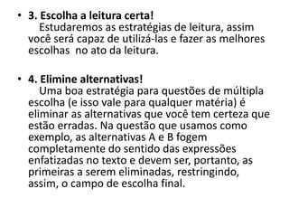 • 3. Escolha a leitura certa!
Estudaremos as estratégias de leitura, assim
você será capaz de utilizá-las e fazer as melhores
escolhas no ato da leitura.
• 4. Elimine alternativas!
Uma boa estratégia para questões de múltipla
escolha (e isso vale para qualquer matéria) é
eliminar as alternativas que você tem certeza que
estão erradas. Na questão que usamos como
exemplo, as alternativas A e B fogem
completamente do sentido das expressões
enfatizadas no texto e devem ser, portanto, as
primeiras a serem eliminadas, restringindo,
assim, o campo de escolha final.
 