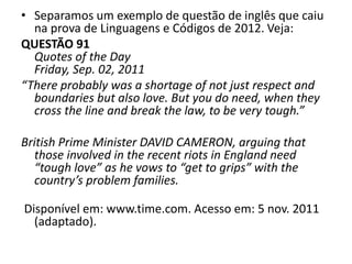 • Separamos um exemplo de questão de inglês que caiu
na prova de Linguagens e Códigos de 2012. Veja:
QUESTÃO 91
Quotes of the Day
Friday, Sep. 02, 2011
“There probably was a shortage of not just respect and
boundaries but also love. But you do need, when they
cross the line and break the law, to be very tough.”
British Prime Minister DAVID CAMERON, arguing that
those involved in the recent riots in England need
“tough love” as he vows to “get to grips” with the
country’s problem families.
Disponível em: www.time.com. Acesso em: 5 nov. 2011
(adaptado).
 