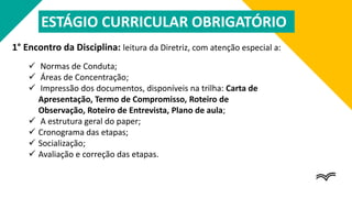 1° Encontro da Disciplina: leitura da Diretriz, com atenção especial a:
 Normas de Conduta;
 Áreas de Concentração;
 Impressão dos documentos, disponíveis na trilha: Carta de
Apresentação, Termo de Compromisso, Roteiro de
Observação, Roteiro de Entrevista, Plano de aula;
 A estrutura geral do paper;
 Cronograma das etapas;
 Socialização;
 Avaliação e correção das etapas.
ESTÁGIO CURRICULAR OBRIGATÓRIO
 