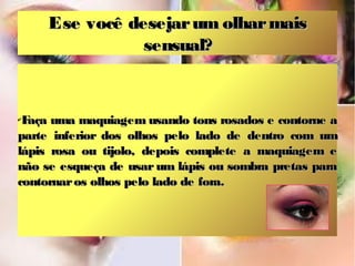 E se você desejar um olhar mais
sensual?

F
aça uma maquiagem usando tons rosados e contorne a
parte inferior dos olhos pelo lado de dentro com um
lápis rosa ou tijolo, depois complete a maquiagem e
não se esqueça de usar um lápis ou sombra pretas para
contornar os olhos pelo lado de fora.
✔

 