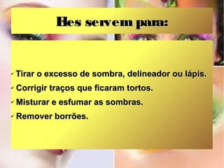 E servem para:
les

✔

Tirar o excesso de sombra, delineador ou lápis.

✔

Corrigir traços que ficaram tortos.

✔

Misturar e esfumar as sombras.

✔

Remover borrões.

 
