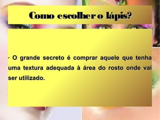 Como escolher o lápis?

✔

O grande secreto é comprar aquele que tenha

uma textura adequada à área do rosto onde vai
ser utilizado.

 