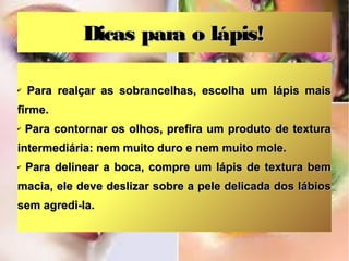 Dicas para o lápis!
✔

Para realçar as sobrancelhas, escolha um lápis mais

firme.
✔

Para contornar os olhos, prefira um produto de textura

intermediária: nem muito duro e nem muito mole.
✔

Para delinear a boca, compre um lápis de textura bem

macia, ele deve deslizar sobre a pele delicada dos lábios
sem agredi-la.

 