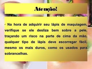 Atenção!
✔

Na hora de adquirir seu lápis de maquiagem,

verifique se ele desliza bem sobre a pele,
traçando um risco na parte de cima da mão,
qualquer tipo de lápis deve escorregar fácil,
mesmo os mais duros, como os usados para
sobrancelhas.

 