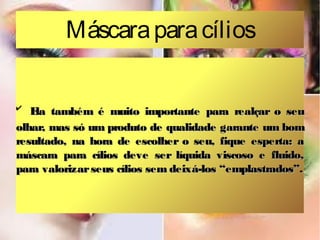 Máscara para cílios
✔

E também é muito importante para realçar o seu
la
olhar, mas só um produto de qualidade garante um bom
resultado, na hora de escolher o seu, fique esperta: a
máscara para cílios deve ser líquida viscoso e fluido,
para valorizar seus cílios sem deixá-los “emplastrados”.

 