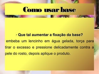 Como usar base

✔

Que tal aumentar a fixação da base?

embeba um lencinho em água gelada, torça para
tirar o excesso e pressione delicadamente contra a
pele do rosto, depois aplique o produto.

 