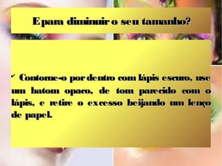 E para diminuir o seu tamanho?

Contorne-o por dentro com lápis escuro, use
um batom opaco, de tom parecido com o
lápis, e retire o excesso beijando um lenço
de papel.
✔

 