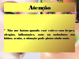 Atenção

✔

Não use batom quando você estiver com herpes,
alergias, inflamações, corte ou rachaduras nos
lábios, senão, a situação pode piorar ainda mais.

 