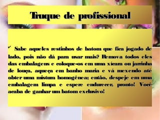 T
ruque de profissional
✔

Sabe aqueles restinhos de batom que fica jogado de
lado, pois não dá para usar mais? Remova todos eles
das embalagens e coloque-os em uma xícara ou jarrinha
de louça, aqueça em banho maria e vá mexendo até
obter uma mistura homogênea; então, despeje em uma
embalagem limpa e espere endurecer, pronto! Você
acaba de ganhar um batom exclusivo!

 