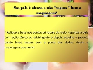Sua pele é oleosa e não “segura “ bem a
maquiagem?

✔

Aplique a base nos pontos principais do rosto, vaporize a pele

com loção tônica ou adstringente e depois espalhe o produto
dando leves toques com a ponta dos dedos. Assim a
maquiagem dura mais!

 