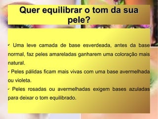 Quer equilibrar o tom da sua
pele?
✔

Uma leve camada de base esverdeada, antes da base

normal, faz peles amareladas ganharem uma coloração mais
natural.
✔

Peles pálidas ficam mais vivas com uma base avermelhada

ou violeta.
✔

Peles rosadas ou avermelhadas exigem bases azuladas

para deixar o tom equilibrado.

 