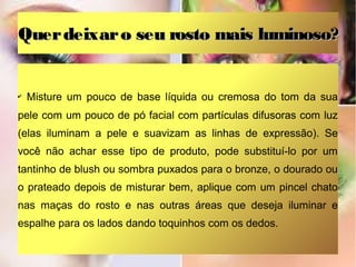 Quer deixar o seu rosto mais luminoso?

✔

Misture um pouco de base líquida ou cremosa do tom da sua

pele com um pouco de pó facial com partículas difusoras com luz
(elas iluminam a pele e suavizam as linhas de expressão). Se
você não achar esse tipo de produto, pode substituí-lo por um
tantinho de blush ou sombra puxados para o bronze, o dourado ou
o prateado depois de misturar bem, aplique com um pincel chato
nas maças do rosto e nas outras áreas que deseja iluminar e
espalhe para os lados dando toquinhos com os dedos.

 