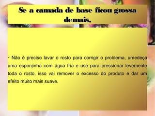 Se a camada de base ficou grossa
demais,

✔

Não é preciso lavar o rosto para corrigir o problema, umedeça

uma esponjinha com água fria e use para pressionar levemente
toda o rosto, isso vai remover o excesso do produto e dar um
efeito muito mais suave.

 