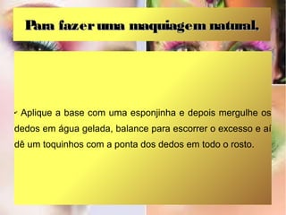 Para fazer uma maquiagem natural,




✔   Aplique a base com uma esponjinha e depois mergulhe os
dedos em água gelada, balance para escorrer o excesso e aí
dê um toquinhos com a ponta dos dedos em todo o rosto.
 