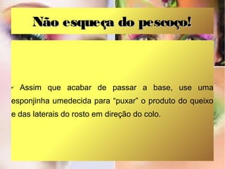 Não esqueça do pescoço!



✔   Assim que acabar de passar a base, use uma
esponjinha umedecida para “puxar” o produto do queixo
e das laterais do rosto em direção do colo.
 