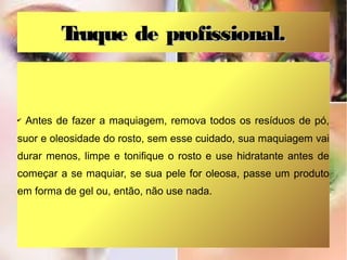 Truque de profissional.


✔   Antes de fazer a maquiagem, remova todos os resíduos de pó,
suor e oleosidade do rosto, sem esse cuidado, sua maquiagem vai
durar menos, limpe e tonifique o rosto e use hidratante antes de
começar a se maquiar, se sua pele for oleosa, passe um produto
em forma de gel ou, então, não use nada.
 