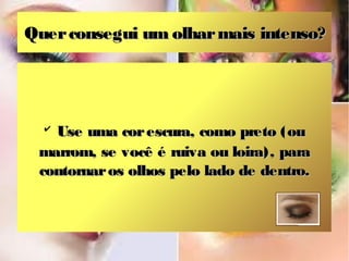 Quer consegui um olhar mais intenso?




  ✔
   Use uma cor escura, como preto (ou
 marrom, se você é ruiva ou loira), para
 contornar os olhos pelo lado de dentro.
 