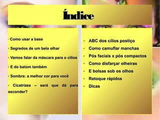 Índice
✔
    Como usar a base                       ✔   ABC dos cílios postiço
✔   Segredos de um belo olhar              ✔   Como camuflar manchas
✔   Vamos falar da máscara para o cílios
                                           ✔   Pós faciais x pós compactos
                                           ✔   Como disfarçar olheiras
✔   E do batom também
                                           ✔   E bolsas sob os olhos
✔   Sombra: a melhor cor para você         ✔   Retoque rápidos
✔    Cicatrizes – será que dá para         ✔   Dicas
esconder?
 