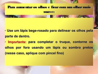 Para aumentar os olhos e ficar com um olhar mais
                        suave:



✔   Use um lápis bege-rosado para delinear os olhos pela
parte de dentro.
✔   Importante: para completar o truque, contorne os
olhos por fora usando um lápis ou sombra pretos
(nesse caso, aplique com pincel fino)
 