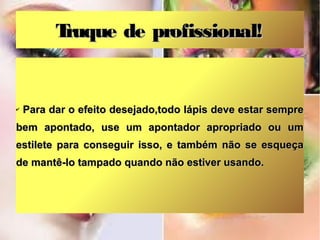 Truque de profissional!


✔   Para dar o efeito desejado,todo lápis deve estar sempre
bem apontado, use um apontador apropriado ou um
estilete para conseguir isso, e também não se esqueça
de mantê-lo tampado quando não estiver usando.
 