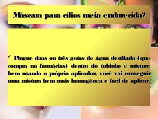 Máscara para cílios meia endurecida?



✔
  Pingue duas ou três gotas de água destilada (que
compra na farmácias) dentro do tubinho e misture
bem usando o próprio aplicador, você vai conseguir
uma mistura bem mais homogênea e fácil de aplicar.
 