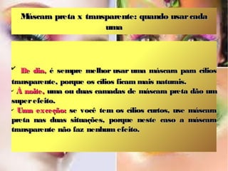 Máscara preta x transparente: quando usar cada
                         uma



✔
   De dia, é sempre melhor usar uma máscara para cílios
transparente, porque os cílios ficam mais naturais.
✔
  À noite, uma ou duas camadas de máscara preta dão um
super efeito.
✔
  Uma exceção: se você tem os cílios curtos, use máscara
preta nas duas situações, porque neste caso a máscara
transparente não faz nenhum efeito.
 