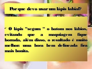 P que devo usar um lápis labial?
     or



✔
  O lápis “segura “ o batom nos lábios,
evitando que a maquiagem fique
borrada, além disso, o resultado é muito
melhor: uma boca bem delineada fica
mais bonita.
 
