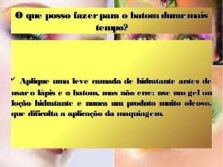 O que posso fazer para o batom durar mais
                  tempo?




✔
   Aplique uma leve camada de hidratante antes de
usar o lápis e o batom, mas não erre: use um gel ou
loção hidratante e nunca um produto muito oleoso,
que dificulta a aplicação da maquiagem.
 