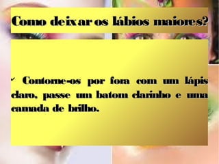 Como deixar os lábios maiores?



✔
   Contorne-os por fora com um lápis
claro, passe um batom clarinho e uma
camada de brilho.
 