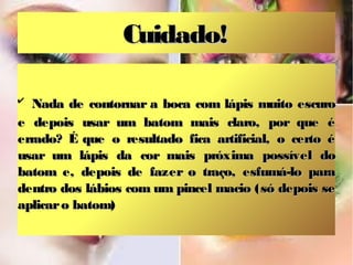 Cuidado!

✔
   Nada de contornar a boca com lápis muito escuro
e depois usar um batom mais claro, por que é
errado? É que o resultado fica artificial, o certo é
usar um lápis da cor mais próxima possível do
batom e, depois de fazer o traço, esfumá-lo para
dentro dos lábios com um pincel macio (só depois se
aplicar o batom)
 