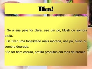 Dica!

✔   Se a sua pele for clara, use um pó, blush ou sombra
prata.
✔   Se tiver uma tonalidade mais morena, use pó, blush ou
sombra dourada.
✔   Se for bem escura, prefira produtos em tons de bronze.
 