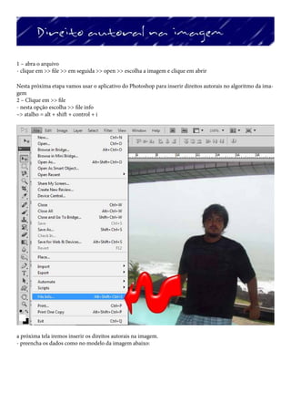 1 – abra o arquivo
- clique em >> file >> em seguida >> open >> escolha a imagem e clique em abrir

Nesta próxima etapa vamos usar o aplicativo do Photoshop para inserir direitos autorais no algoritmo da ima-
gem
2 – Clique em >> file
- nesta opção escolha >> file info
–> atalho = alt + shift + control + i




a próxima tela iremos inserir os direitos autorais na imagem.
- preencha os dados como no modelo da imagem abaixo:
 